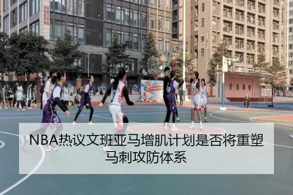 NBA热议文班亚马增肌计划是否将重塑马刺攻防体系