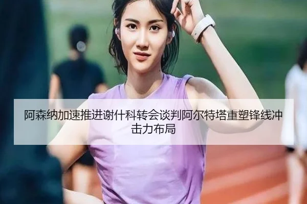 阿森纳加速推进谢什科转会谈判阿尔特塔重塑锋线冲击力布局