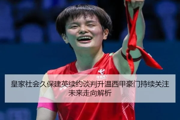 皇家社会久保建英续约谈判升温西甲豪门持续关注未来走向解析
