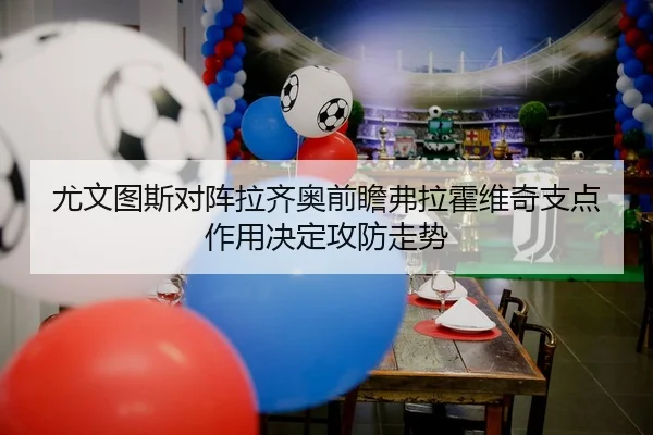 尤文图斯对阵拉齐奥前瞻弗拉霍维奇支点作用决定攻防走势